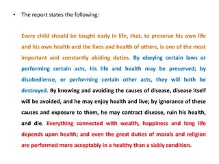 • The report states the following:
Every child should be taught early in life, that, to preserve his own life
and his own health and the lives and health of others, is one of the most
important and constantly abiding duties. By obeying certain laws or
performing certain acts, his life and health may be preserved; by
disobedience, or performing certain other acts, they will both be
destroyed. By knowing and avoiding the causes of disease, disease itself
will be avoided, and he may enjoy health and live; by ignorance of these
causes and exposure to them, he may contract disease, ruin his health,
and die. Everything connected with wealth, happiness and long life
depends upon health; and even the great duties of morals and religion
are performed more acceptably in a healthy than a sickly condition.
 