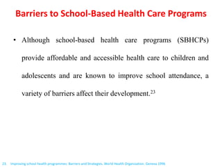 Barriers to School-Based Health Care Programs
• Although school-based health care programs (SBHCPs)
provide affordable and accessible health care to children and
adolescents and are known to improve school attendance, a
variety of barriers affect their development.23
23. Improving school health programmes: Barriers and Strategies. World Health Organization. Geneva 1996
 