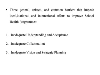 • Three general, related, and common barriers that impede
local,National, and International efforts to Improve School
Health Programmes:
1. Inadequate Understanding and Acceptance
2. Inadequate Collaboration
3. Inadequate Vision and Strategic Planning
 