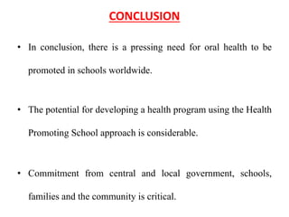 CONCLUSION
• In conclusion, there is a pressing need for oral health to be
promoted in schools worldwide.
• The potential for developing a health program using the Health
Promoting School approach is considerable.
• Commitment from central and local government, schools,
families and the community is critical.
 