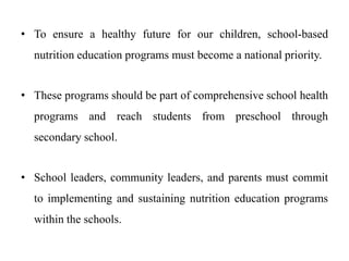 • To ensure a healthy future for our children, school-based
nutrition education programs must become a national priority.
• These programs should be part of comprehensive school health
programs and reach students from preschool through
secondary school.
• School leaders, community leaders, and parents must commit
to implementing and sustaining nutrition education programs
within the schools.
 