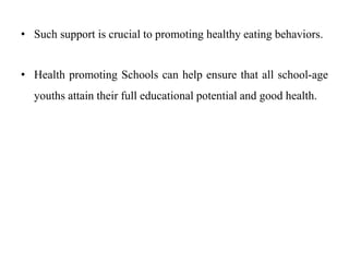 • Such support is crucial to promoting healthy eating behaviors.
• Health promoting Schools can help ensure that all school-age
youths attain their full educational potential and good health.
 