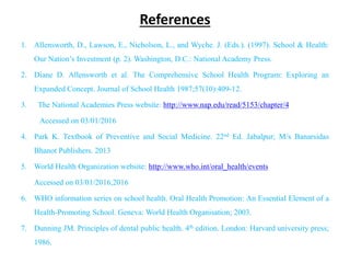 References
1. Allensworth, D., Lawson, E., Nicholson, L., and Wyche. J. (Eds.). (1997). School & Health:
Our Nation’s Investment (p. 2). Washington, D.C.: National Academy Press.
2. Diane D. Allensworth et al. The Comprehensive School Health Program: Exploring an
Expanded Concept. Journal of School Health 1987;57(10):409-12.
3. The National Academies Press website: http://www.nap.edu/read/5153/chapter/4
Accessed on 03/01/2016
4. Park K. Textbook of Preventive and Social Medicine. 22nd Ed. Jabalpur; M/s Banarsidas
Bhanot Publishers. 2013
5. World Health Organization website: http://www.who.int/oral_health/events
Accessed on 03/01/2016,2016
6. WHO information series on school health. Oral Health Promotion: An Essential Element of a
Health-Promoting School. Geneva: World Health Organisation; 2003.
7. Dunning JM. Principles of dental public health. 4th edition. London: Harvard university press;
1986.
 