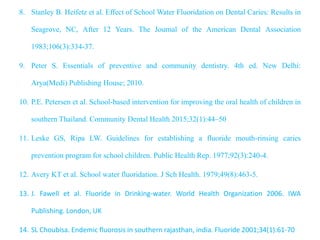 8. Stanley B. Heifetz et al. Effect of School Water Fluoridation on Dental Caries: Results in
Seagrove, NC, After 12 Years. The Journal of the American Dental Association
1983;106(3):334-37.
9. Peter S. Essentials of preventive and community dentistry. 4th ed. New Delhi:
Arya(Medi) Publishing House; 2010.
10. P.E. Petersen et al. School-based intervention for improving the oral health of children in
southern Thailand. Community Dental Health 2015;32(1):44–50
11. Leske GS, Ripa LW. Guidelines for establishing a fluoride mouth-rinsing caries
prevention program for school children. Public Health Rep. 1977;92(3):240-4.
12. Avery KT et al. School water fluoridation. J Sch Health. 1979;49(8):463-5.
13. J. Fawell et al. Fluoride in Drinking-water. World Health Organization 2006. IWA
Publishing. London, UK
14. SL Choubisa. Endemic fluorosis in southern rajasthan, india. Fluoride 2001;34(1):61-70
 