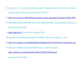 15.Hussain J et al. fluoride in drinking water in Rajasthan and its ill effects on human
health. Journal of Tissue Research 2004;4(2):263-73.
16.http://www.cdc.gov/oralhealth/topics/dental_sealant_programs Accessed on 06/01/2016
17.SCHOOL-BASED FISSURE SEALANT PROGRAMME. Second Edition. Ministry of
Health, Malaysia. 2003
18.http://mdm.nic.in Accessed on 6 january, 2016
19.Jong AW. Community dental health. 3rd edition. Missouri: Mosby Inc.; 1993.
20.http://www.colgate.com/app/BrightSmilesBrightFutures/US/EN/Our-Commitment.cvsp
21.Ministry of Health and Family Welfare, Govt. of India’s website:
http://mohfw.nic.in/WriteReadData/l892s/2099676248file5.pdf
Accessed on 02/01/2016
 
