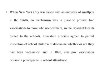 • When New York City was faced with an outbreak of smallpox
in the 1860s, no mechanism was in place to provide free
vaccinations to those who needed them, so the Board of Health
turned to the schools. Education officials agreed to permit
inspection of school children to determine whether or not they
had been vaccinated, and in 1870, smallpox vaccination
became a prerequisite to school attendance
 