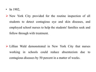 • In 1902,
 New York City provided for the routine inspection of all
students to detect contagious eye and skin diseases, and
employed school nurses to help the students' families seek and
follow through with treatment.
 Lillian Wald demonstrated in New York City that nurses
working in schools could reduce absenteeism due to
contagious diseases by 50 percent in a matter of weeks.
 