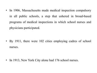 • In 1906, Massachusetts made medical inspection compulsory
in all public schools, a step that ushered in broad-based
programs of medical inspections in which school nurses and
physicians participated.
• By 1911, there were 102 cities employing cadres of school
nurses.
• In 1913, New York City alone had 176 school nurses.
 
