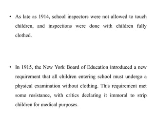 • As late as 1914, school inspectors were not allowed to touch
children, and inspections were done with children fully
clothed.
• In 1915, the New York Board of Education introduced a new
requirement that all children entering school must undergo a
physical examination without clothing. This requirement met
some resistance, with critics declaring it immoral to strip
children for medical purposes.
 