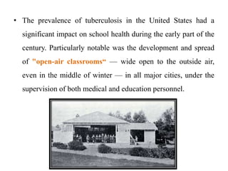 • The prevalence of tuberculosis in the United States had a
significant impact on school health during the early part of the
century. Particularly notable was the development and spread
of "open-air classrooms“ — wide open to the outside air,
even in the middle of winter — in all major cities, under the
supervision of both medical and education personnel.
 