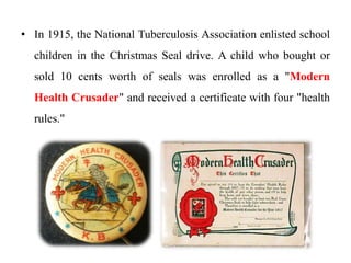 • In 1915, the National Tuberculosis Association enlisted school
children in the Christmas Seal drive. A child who bought or
sold 10 cents worth of seals was enrolled as a "Modern
Health Crusader" and received a certificate with four "health
rules."
 