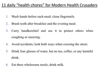 11 daily “health chores” for Modern Health Crusaders
1. Wash hands before each meal; clean fingernails.
2. Brush teeth after breakfast and the evening meal.
3. Carry handkerchief and use it to protect others when
coughing or sneezing.
4. Avoid accidents; look both ways when crossing the street.
5. Drink four glasses of water, but no tea, coffee, or any harmful
drink.
6. Eat three wholesome meals; drink milk.
 