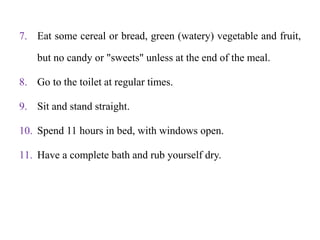 7. Eat some cereal or bread, green (watery) vegetable and fruit,
but no candy or "sweets" unless at the end of the meal.
8. Go to the toilet at regular times.
9. Sit and stand straight.
10. Spend 11 hours in bed, with windows open.
11. Have a complete bath and rub yourself dry.
 