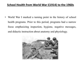 School Health from World War I(1914) to the 1960s
• World War I marked a turning point in the history of school
health programs. Prior to this period, programs had a narrow
focus emphasizing inspection, hygiene, negative messages,
and didactic instruction about anatomy and physiology.
 
