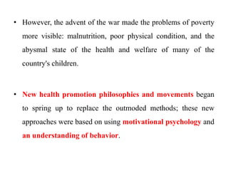 • However, the advent of the war made the problems of poverty
more visible: malnutrition, poor physical condition, and the
abysmal state of the health and welfare of many of the
country's children.
• New health promotion philosophies and movements began
to spring up to replace the outmoded methods; these new
approaches were based on using motivational psychology and
an understanding of behavior.
 