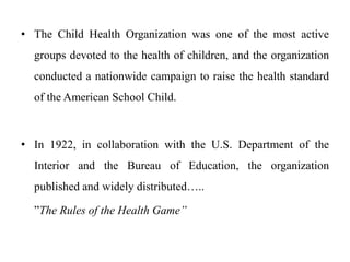 • The Child Health Organization was one of the most active
groups devoted to the health of children, and the organization
conducted a nationwide campaign to raise the health standard
of the American School Child.
• In 1922, in collaboration with the U.S. Department of the
Interior and the Bureau of Education, the organization
published and widely distributed…..
”The Rules of the Health Game”
 