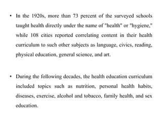 • In the 1920s, more than 73 percent of the surveyed schools
taught health directly under the name of "health" or "hygiene,''
while 108 cities reported correlating content in their health
curriculum to such other subjects as language, civics, reading,
physical education, general science, and art.
• During the following decades, the health education curriculum
included topics such as nutrition, personal health habits,
diseases, exercise, alcohol and tobacco, family health, and sex
education.
 
