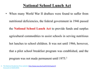 National School Lunch Act
• When many World War II draftees were found to suffer from
nutritional deficiencies, the federal government in 1946 passed
the National School Lunch Act to provide funds and surplus
agricultural commodities to assist schools in serving nutritious
hot lunches to school children. It was not until 1966, however,
that a pilot school breakfast program was established, and the
program was not made permanent until 1975.3
3. The National Academies Press website: http://www.nap.edu/read/5153/chapter/4
Accessed on 03/01/2016
 