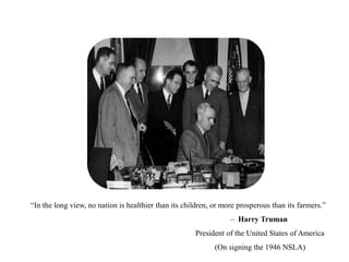 “In the long view, no nation is healthier than its children, or more prosperous than its farmers.”
– Harry Truman
President of the United States of America
(On signing the 1946 NSLA)
 