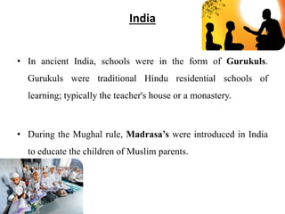 India
• In ancient India, schools were in the form of Gurukuls.
Gurukuls were traditional Hindu residential schools of
learning; typically the teacher's house or a monastery.
• During the Mughal rule, Madrasa’s were introduced in India
to educate the children of Muslim parents.
 