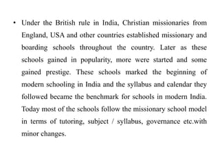 • Under the British rule in India, Christian missionaries from
England, USA and other countries established missionary and
boarding schools throughout the country. Later as these
schools gained in popularity, more were started and some
gained prestige. These schools marked the beginning of
modern schooling in India and the syllabus and calendar they
followed became the benchmark for schools in modern India.
Today most of the schools follow the missionary school model
in terms of tutoring, subject / syllabus, governance etc.with
minor changes.
 