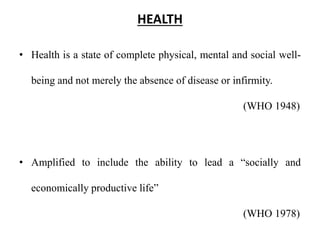 HEALTH
• Health is a state of complete physical, mental and social well-
being and not merely the absence of disease or infirmity.
(WHO 1948)
• Amplified to include the ability to lead a “socially and
economically productive life”
(WHO 1978)
 