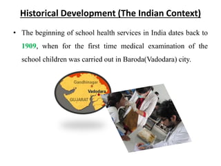 Historical Development (The Indian Context)
• The beginning of school health services in India dates back to
1909, when for the first time medical examination of the
school children was carried out in Baroda(Vadodara) city.
 