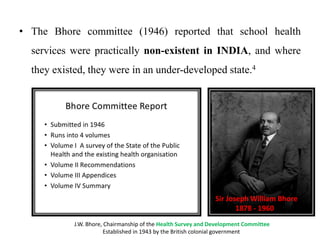 • The Bhore committee (1946) reported that school health
services were practically non-existent in INDIA, and where
they existed, they were in an under-developed state.4
Sir Joseph William Bhore
1878 - 1960
J.W. Bhore, Chairmanship of the Health Survey and Development Committee
Established in 1943 by the British colonial government
 