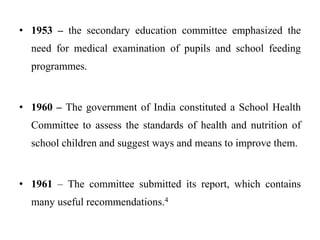 • 1953 – the secondary education committee emphasized the
need for medical examination of pupils and school feeding
programmes.
• 1960 – The government of India constituted a School Health
Committee to assess the standards of health and nutrition of
school children and suggest ways and means to improve them.
• 1961 – The committee submitted its report, which contains
many useful recommendations.4
 