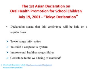 The 1st Asian Declaration on
Oral Health Promotion for School Children
July 19, 2001 - “Tokyo Declaration”
• Declaration stated that this conference will be held on a
regular basis.
 To exchange information
 To Build a cooperative system
 Improve oral health among children
 Contribute to the well-being of mankind5
5. World Health Organization website: http://www.who.int/oral_health/events
Accessed on 03/01/2016,2016
 