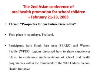 The 2nd Asian conference of
oral health promotion for school children
- February 21-23, 2003
• Theme: "Prospectus for our Future Generation"
• Took place in Ayutthaya, Thailand.
• Participants from South East Asia (SEARO) and Western
Pacific (WPRO) regions discussed how to share experiences
related to continuous implementation of school oral health
programmes within the framework of the WHO Global School
Health Initiative.
 