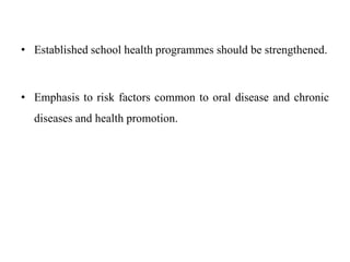 • Established school health programmes should be strengthened.
• Emphasis to risk factors common to oral disease and chronic
diseases and health promotion.
 