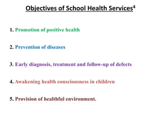 Objectives of School Health Services4
1. Promotion of positive health
2. Prevention of diseases
3. Early diagnosis, treatment and follow-up of defects
4. Awakening health consciousness in children
5. Provision of healthful environment.
 