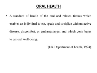 ORAL HEALTH
• A standard of health of the oral and related tissues which
enables an individual to eat, speak and socialize without active
disease, discomfort, or embarrassment and which contributes
to general well-being.
(UK Department of health, 1994)
 
