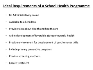 Ideal Requirements of a School Health Programme
• Be Administratively sound
• Available to all children
• Provide facts about Health and health care
• Aid in development of favorable attitude towards health
• Provide environment for development of psychomotor skills
• Include primary preventive programs
• Provide screening methods
• Ensure treatment
 