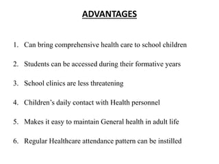 ADVANTAGES
1. Can bring comprehensive health care to school children
2. Students can be accessed during their formative years
3. School clinics are less threatening
4. Children’s daily contact with Health personnel
5. Makes it easy to maintain General health in adult life
6. Regular Healthcare attendance pattern can be instilled
 