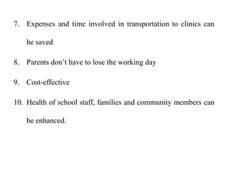 7. Expenses and time involved in transportation to clinics can
be saved
8. Parents don’t have to lose the working day
9. Cost-effective
10. Health of school staff, families and community members can
be enhanced.
 