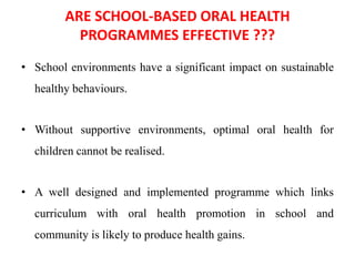 ARE SCHOOL-BASED ORAL HEALTH
PROGRAMMES EFFECTIVE ???
• School environments have a significant impact on sustainable
healthy behaviours.
• Without supportive environments, optimal oral health for
children cannot be realised.
• A well designed and implemented programme which links
curriculum with oral health promotion in school and
community is likely to produce health gains.
 