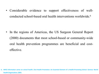 • Considerable evidence to support effectiveness of well-
conducted school-based oral health interventions worldwide.6
• In the regions of Americas, the US Surgeon General Report
(2000) documents that most school-based or community-wide
oral health prevention programmes are beneficial and cost-
effective.
6. WHO information series on school health. Oral Health Promotion: An Essential Element of a Health-Promoting School. Geneva: World
Health Organisation; 2003.
 