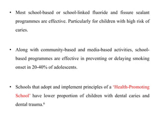 • Most school-based or school-linked fluoride and fissure sealant
programmes are effective. Particularly for children with high risk of
caries.
• Along with community-based and media-based activities, school-
based programmes are effective in preventing or delaying smoking
onset in 20-40% of adolescents.
• Schools that adopt and implement principles of a ‘Health-Promoting
School’ have lower proportion of children with dental caries and
dental trauma.6
 
