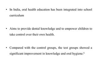 • In India, oral health education has been integrated into school
curriculum
• Aims to provide dental knowledge and to empower children to
take control over their own health.
• Compared with the control groups, the test groups showed a
significant improvement in knowledge and oral hygiene.6
 