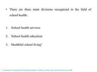 • There are three main divisions recognized in the field of
school health:
1. School health services
2. School health education
3. Healthful school living7
7. Dunning JM. Principles of dental public health. 4th edition. London: Harvard university press; 1986.
 