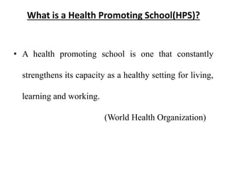 What is a Health Promoting School(HPS)?
• A health promoting school is one that constantly
strengthens its capacity as a healthy setting for living,
learning and working.
(World Health Organization)
 