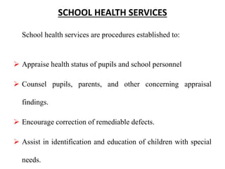 SCHOOL HEALTH SERVICES
School health services are procedures established to:
 Appraise health status of pupils and school personnel
 Counsel pupils, parents, and other concerning appraisal
findings.
 Encourage correction of remediable defects.
 Assist in identification and education of children with special
needs.
 