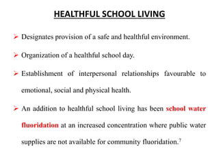HEALTHFUL SCHOOL LIVING
 Designates provision of a safe and healthful environment.
 Organization of a healthful school day.
 Establishment of interpersonal relationships favourable to
emotional, social and physical health.
 An addition to healthful school living has been school water
fluoridation at an increased concentration where public water
supplies are not available for community fluoridation.7
 