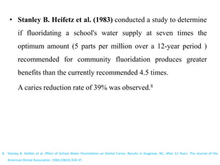 • Stanley B. Heifetz et al. (1983) conducted a study to determine
if fluoridating a school's water supply at seven times the
optimum amount (5 parts per million over a 12-year period )
recommended for community fluoridation produces greater
benefits than the currently recommended 4.5 times.
A caries reduction rate of 39% was observed.8
8. Stanley B. Heifetz et al. Effect of School Water Fluoridation on Dental Caries: Results in Seagrove, NC, After 12 Years. The Journal of the
American Dental Association 1983;106(3):334-37.
 