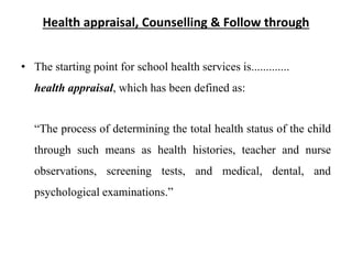 Health appraisal, Counselling & Follow through
• The starting point for school health services is.............
health appraisal, which has been defined as:
“The process of determining the total health status of the child
through such means as health histories, teacher and nurse
observations, screening tests, and medical, dental, and
psychological examinations.”
 
