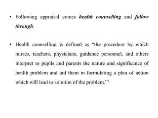 • Following appraisal comes health counselling and follow
through.
• Health counselling is defined as “the procedure by which
nurses, teachers, physicians, guidance personnel, and others
interpret to pupils and parents the nature and significance of
health problem and aid them in formulating a plan of action
which will lead to solution of the problem.”7
 