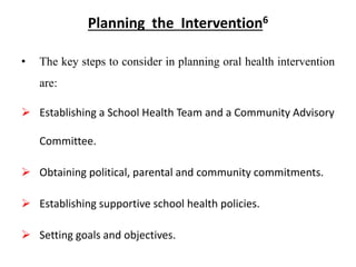 Planning the Intervention6
• The key steps to consider in planning oral health intervention
are:
 Establishing a School Health Team and a Community Advisory
Committee.
 Obtaining political, parental and community commitments.
 Establishing supportive school health policies.
 Setting goals and objectives.
 
