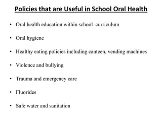 Policies that are Useful in School Oral Health
• Oral health education within school curriculum
• Oral hygiene
• Healthy eating policies including canteen, vending machines
• Violence and bullying
• Trauma and emergency care
• Fluorides
• Safe water and sanitation
 